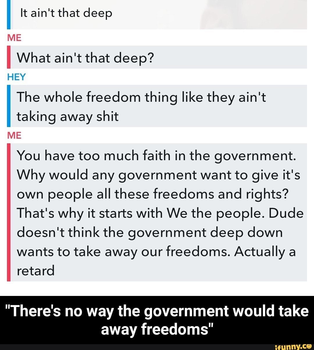 It ain't that deep
I What ain't that deep?
ME
HEY
The whole freedom thing like they ain't
II taking away shit
ME
You have too much faith in the government.
Why would any government want to give it's own people all these freedoms and rights?
That's why it starts with We the people. Dude doesn't think the government deep down wants to take away our freedoms. Actually a retard
"There's no way the government would take away freedoms" - "There's no way the government would take away freedoms"