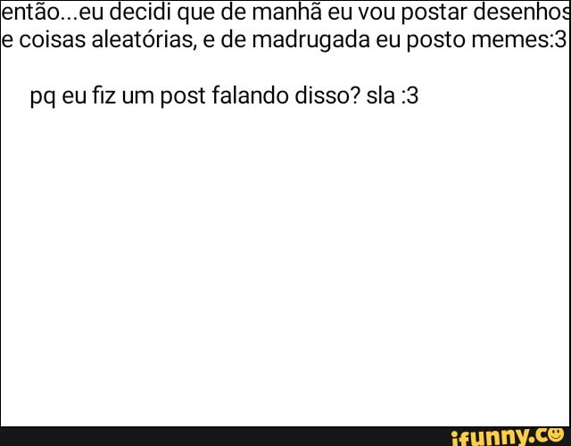 então...eu decidi que de manhã eu vou postar desenhos
e coisas aleatórias, e de madrugada eu posto memes:3
pq eu fiz um post falando disso? sla :3