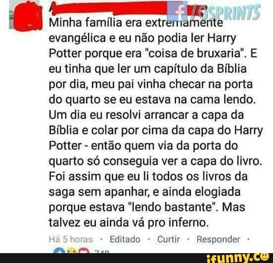 a
Minha família era extrermamente
evangélica e eu não podia ler Harry
Potter porque era "coisa de bruxaria". E
eu tinha que ler um capítulo da Bíblia
por dia, meu pai vinha checar na porta
do quarto se eu estava na cama lendo.
Um dia eu resolvi arrancar a capa da
Bíblia e colar por cima da capa do Harry
Potter
então quem via da porta do
quarto só conseguia ver a capa do livro.
Foi assim que eu li todos os livros da
saga sem apanhar, e ainda elogiada
porque estava "lendo bastante". Mas
talvez eu ainda vá pro inferno.
Editado Curtir Responder MS