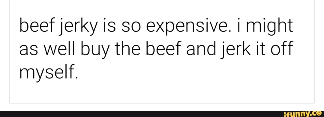 beef jerky is so expensive. i might as well buy the beef and jerk it off myself.