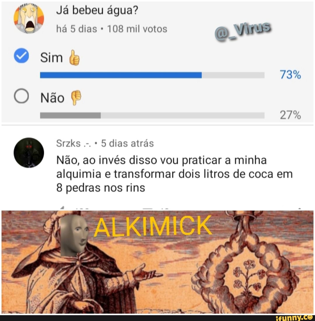 Já bebeu água?
há 5 dias 108 mil votos
sim
73%
O não
27%
Srzks * 5 dias atrás
Não, ao invés disso vou praticar a minha
alquimia e transformar dois litros de coca em
8 pedras nos rins