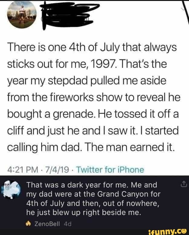 There is one 4th of July that always
sticks out for me, 1997. That's the
year my stepdad pulled me aside
from the fireworks show to reveal he
bought a grenade. He tossed it off a
cliff and just he and I saw it. I started
calling him dad. The man earned it.
Twitter for iPhone
8 That was a dark year for me. Me and
my dad were at the Grand Canyon for
4th of July and then, out of nowhere,
he just blew up right beside me.
