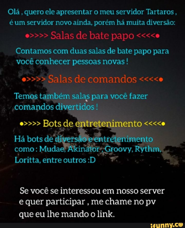 Olá, quero ele apresentar o meu servidor Tartaros, é um servidor novo ainda, porém há muita diversão:
e>>>> Salas de bate papo <<<<e
Contamos com duas salas de bate papo para você conhecer pessoas novas ! e>>>> Salas de comandos <<<<e
Temos também salas para você fazer comandos divertidos!
e>>>> Há bots Bots de entretenimento <<<<e ento
ento
Há bots dét como: Mudae;
Loritta, entre outros :D
Se você se interessou em nosso server e quer participar , me chame no pv
que eu lhe mando o link.