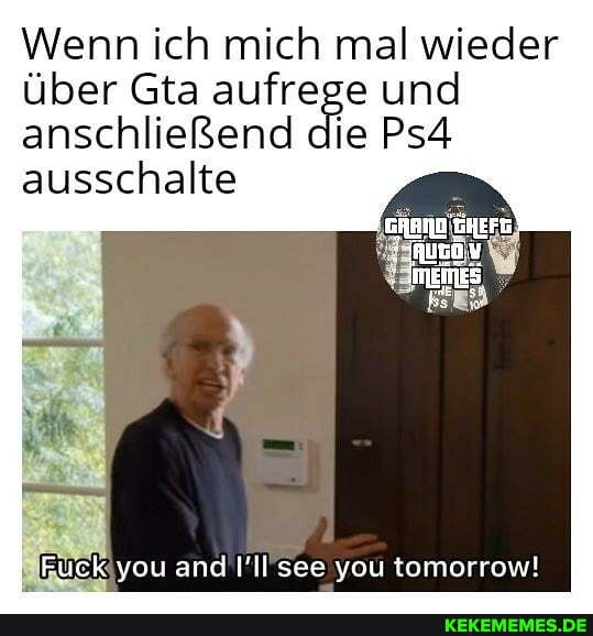 Wenn ich mich mal wieder über Gta aufrege und anschließend die PsA ausschalte
Fuck you and see you tomorrow!