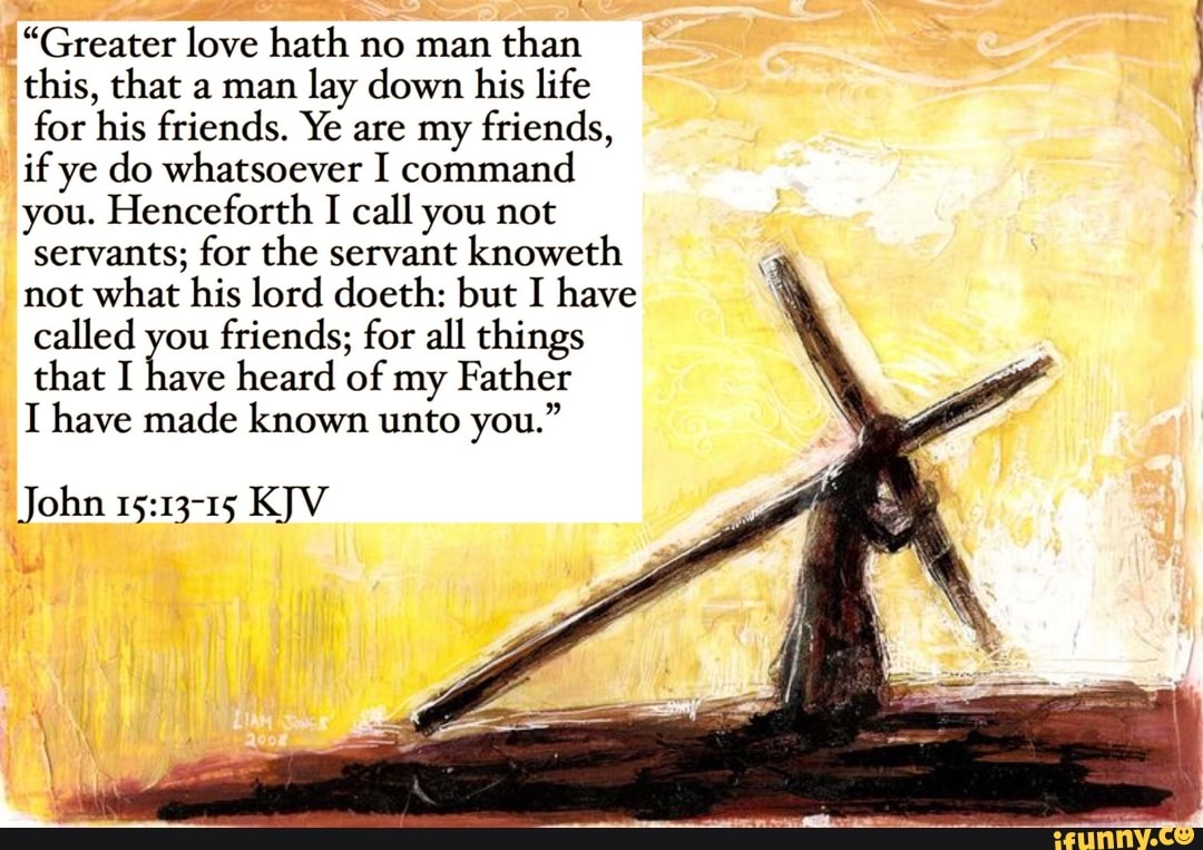 "Greater love hath no man
than
this, that a man
lay down his life
for his friends. Ye are my friends,
if ye do whatsoever I command
you. Henceforth
I call you not
servants; for the servant knoweth
not what his lord doeth: but I have
called you
friends; for all things
that I have
heard of my Father
I have made known unto you."
John 15:13-15 KJV
