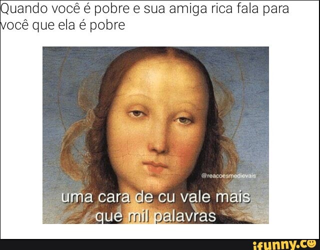 Quando você é pobre e sua amiga rica fala para
ocê que ela é pobre