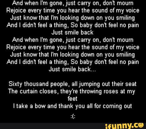 And when I'm gone,just carry on. don! mourn
Rejoice every lume you hearthe sound afmy voice
Just knowlhal I'm looking down on you smiling
And I didni feel a thing. So baby dom feel no pain
Just smile back
And when I'm gone,just carry on. don? mourn
Rejoice every time you hearlhe sound ofmy voice
Just knowthat I'm looking down on you smiling
And I diam feel a thing, So baby don! feel no pain
Jus! smile back."
Sixty thousand people. all jumping uu'! their seat
The curtain closes, they‘re lhrowing roses at my
feet
Hake a how and thank you all for coming out - :(: