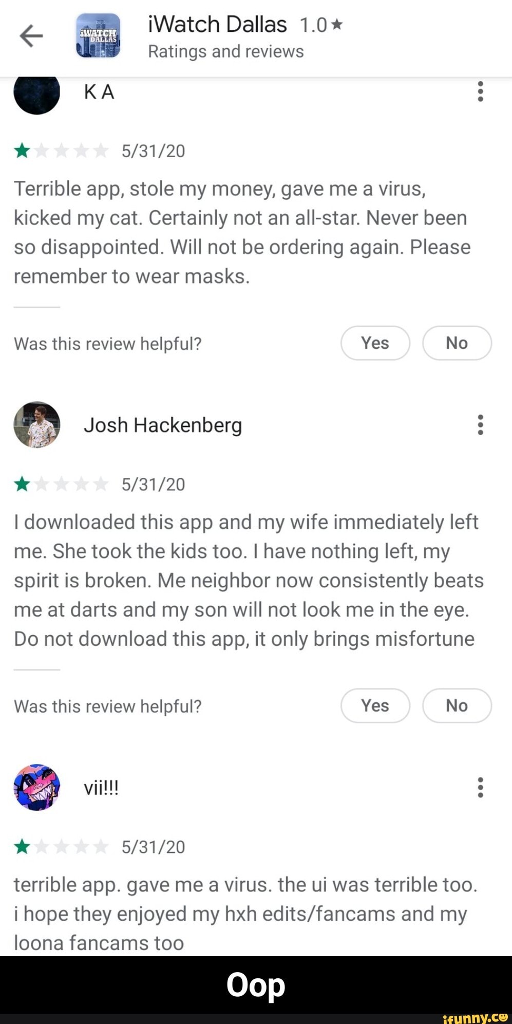 € a iWatch Dallas 1.0*
Ratings and reviews
Terrible app, stole my money, gave me a virus,
kicked my cat. Certainly not an all-star. Never been
so disappointed. Will not be ordering again. Please
remember to wear masks.
I downloaded this app and my wife immediately left
me. She took the kids too. I have nothing left, my
spirit is broken. Me neighbor now consistently beats
me at darts and my son will not look me in the eye.
Do not download this app, it only brings misfortune
terrible app. gave me a virus. the ui was terrible too.
i hope they enjoyed my hxh edits/fancams and my
loona fancams too - Oop