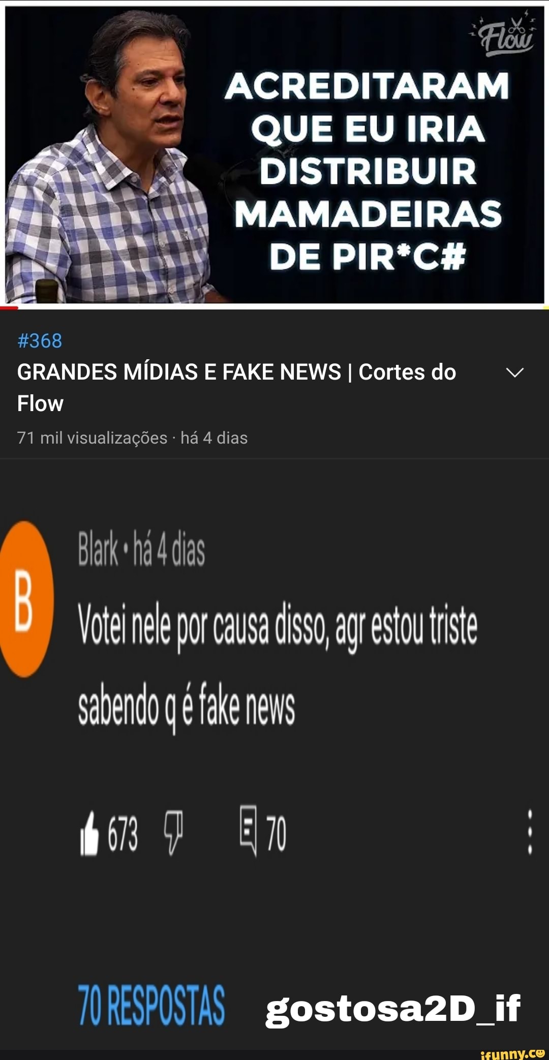 ACREDITARAM QUE EU IRIA DISTRIBUIR
MAMADEIRAS
DE PIR*CH
$368
GRANDES MÍDIAS E FAKE NEWS I Cortes do
Flow
71 mil visualizações - há 4 dias
Blark ha 4 das
Vote nele por causa so, ag estou triste sabendo fake neu
bom 7 EM
RESPOSTAS gostosazD if