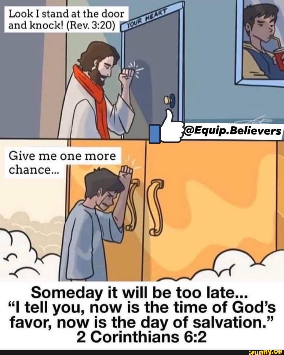 Look I stand at the door I and knock! (Rev.
OEquip.Believers
Give me one more chance...
Someday it will be too late...
tell you, now is the time of God's favor, now is the day of salvation."
2 Corinthians
