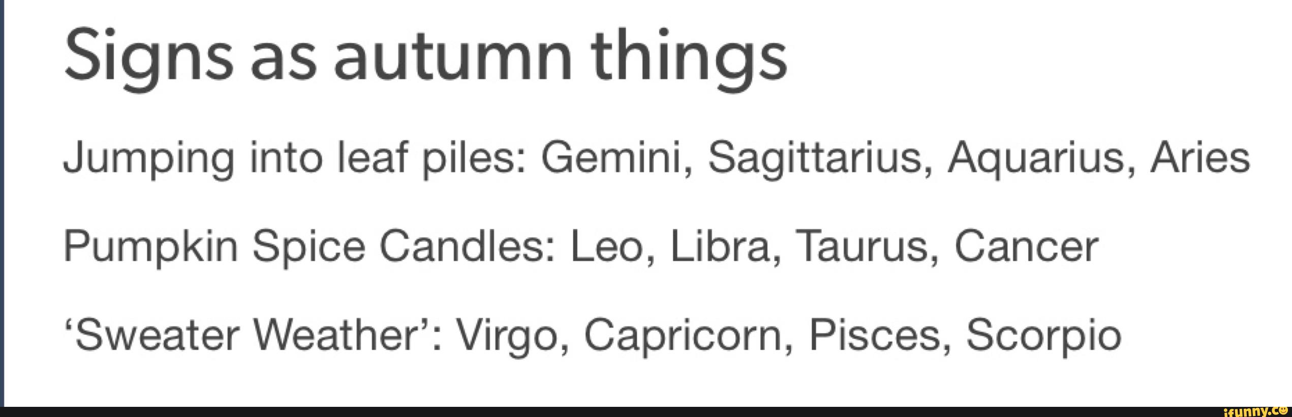 Signs as autumn things
Jumping into leaf piles: Gemini, Sagittarius, Aquarius, Aries
Pumpkin Spice Candles: Leo, Libra, Taurus, Cancer
‘Sweater Weather’: Virgo, Capricorn, Pisces, Scorpio
