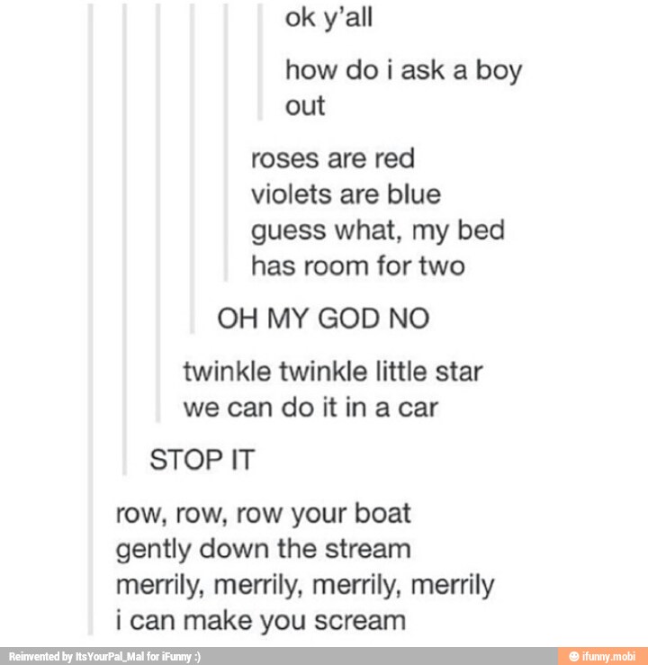 roses are red
violets are blue
guess what, my bed
has room for two
OH MY GOD NO
twinkle twinkle little star
we can do it in acar
STOP IT
row, row, row your boat
gently down the stream
merrily, merrily, merrily, merrily
ican make you scream