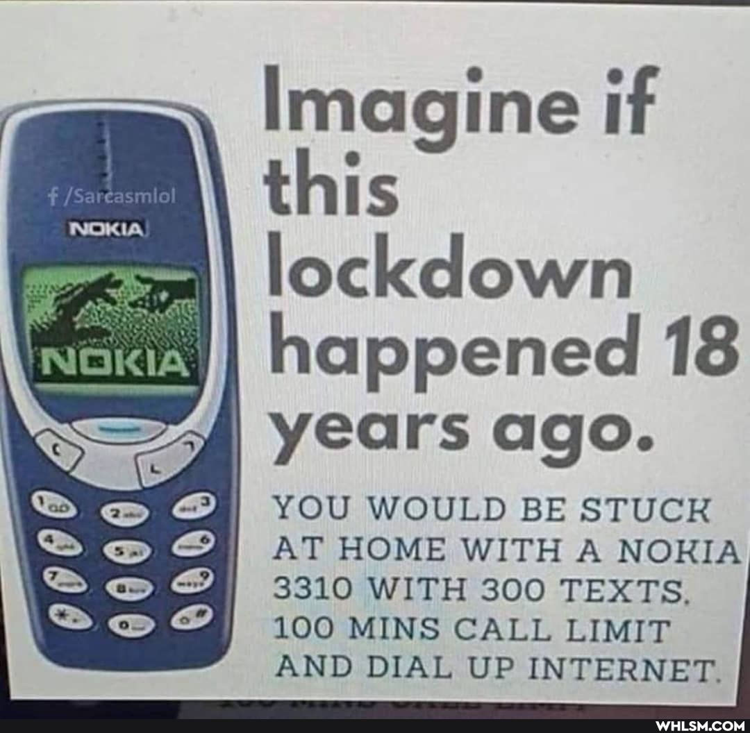 NOKIA
Imagine if this lockdown happened 18
I years ago.
YOU WOULD BE STUCK AT HOME WITH A NORA
3310 WITH 300 TEXTS,
100 MINS CALL LIMIT AND DIAL UP INTERNET.