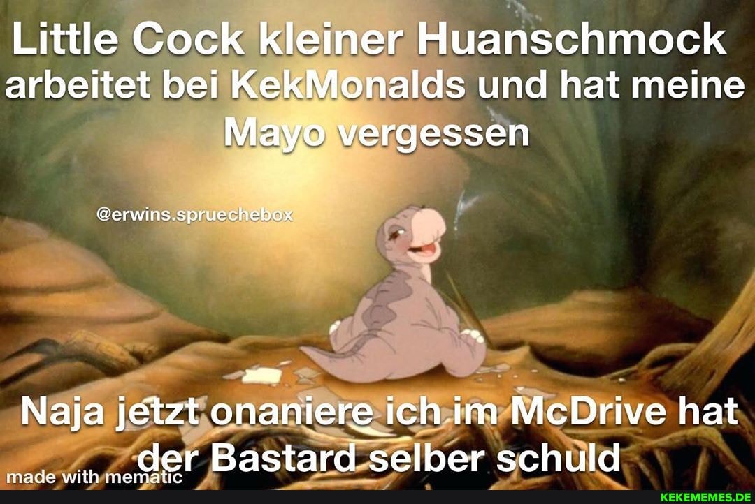 Little Cock kleiner Huanschmock arbeitet bei KekMonalds und hat meine
Mayo vergessen
@erwins.spruechebox
Naja jetzt onaniere ich im McDrive hat der Bastard selber schuld
