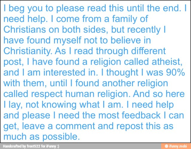 I beg you to please read this until the end. I
need help. I come from a family of
Christians on both sides, but recently I
have found myself not to believe in
Christianity. As I read through different
post, I have found a religion called atheist,
and I am interested in. I thought I was 90%
with them, until I found another religion
called respect human religion. And so here
I lay, not knowing what I am. I need help
and please I need the most feedback I can
get, leave a comment and repost this as
much as possible.