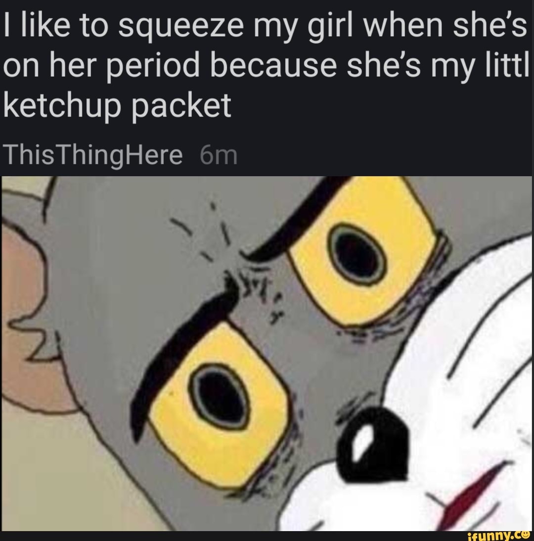 I like to squeeze my girl when she's on her period because she's my