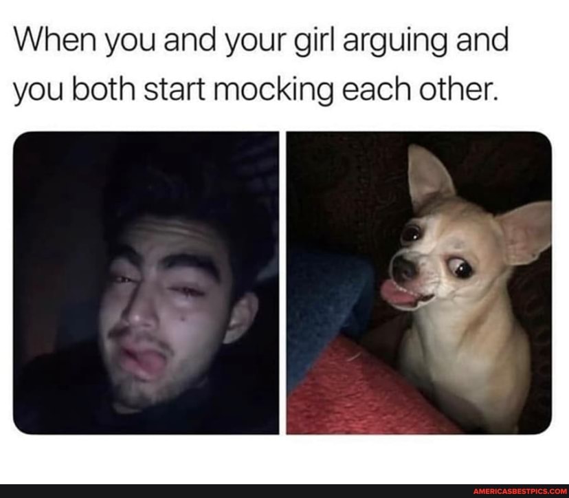 When you and your girl arguing and you both start mocking each other.