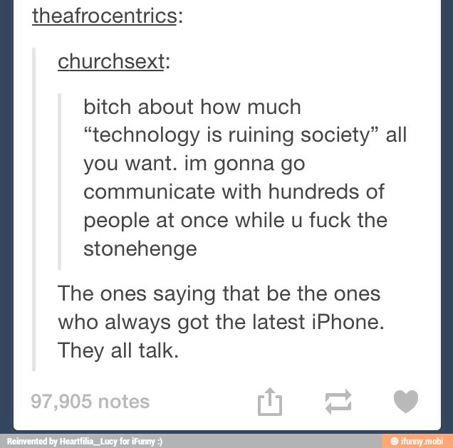 theafrocentrics:
bitch about how much
"technology is ruining society" all
you want. im gonna go
communicate with hundreds of
people at once while u fuck the
stonehenge
The ones saying that be the ones
who always got the latest iPhone.
They all talk.