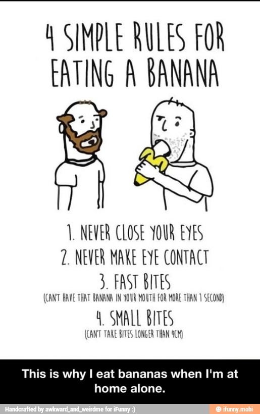 Y SIMPLE RULES FOR
EATING A BANANA
1. NEVER CLOSE YOUR EYES
2. NEVER MAKE EYE CONTACT
3. FAST BITES
(CANT HAVE THAT BANANA IN YOUR MOUTH FOR MORE THAN 1 SECOND)
ant SMALL BITES
SITES LONGER THAN
This is why I eat bananas when I'm at
home alone. - This is why I eat bananas when I'm at home alone.