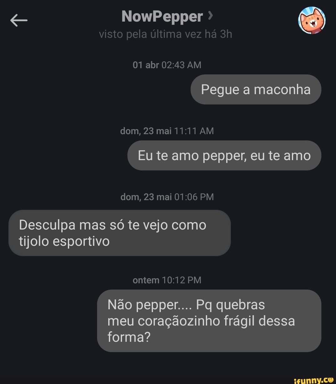 NowPepper
visto pela última vez há abr AM
Pegue a maconha
dom, 23 mai AM
Eute amo pepper, eu te amo )
dom, 23 mai PM
Desculpa mas só te vejo como tijolo esportivo
ontem PM
Não pepper.... quebras meu coraçãozinho frágil dessa forma?