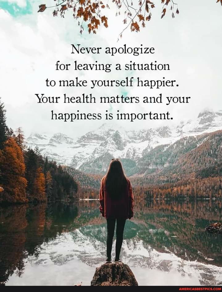 Never apologize for leaving a situation to make yourself happier.
Your health matters and your happiness is important.