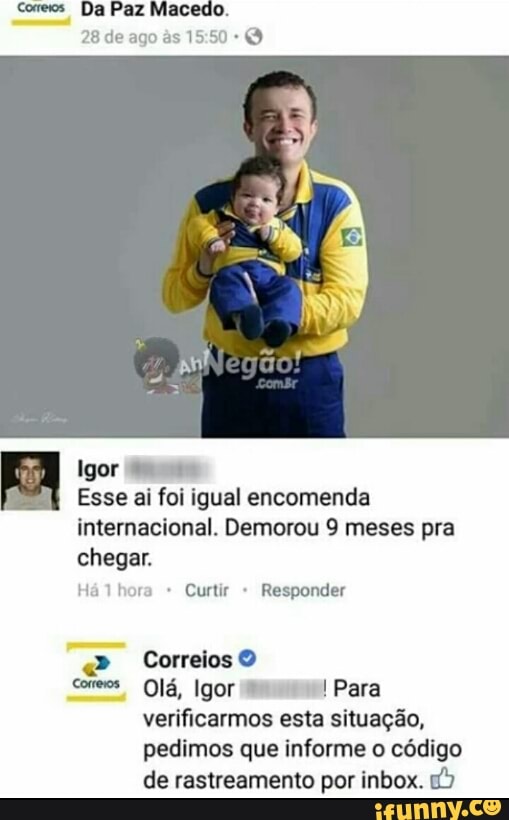 Igor
Esse ai foi igual encomenda
internacional. Demorou 9 meses pra
chegar.
Ha lhora Curtir Responder
conews Ola, Igor MH! Para
verificarmos esta situação,
pedimos que informe o código
de rastreamento por inbox. 1