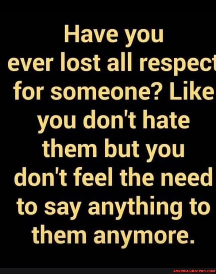 Have you ever lost all respect for someone? Like
you don't hate
them but you don't feel the need to say anything to
them anymore.