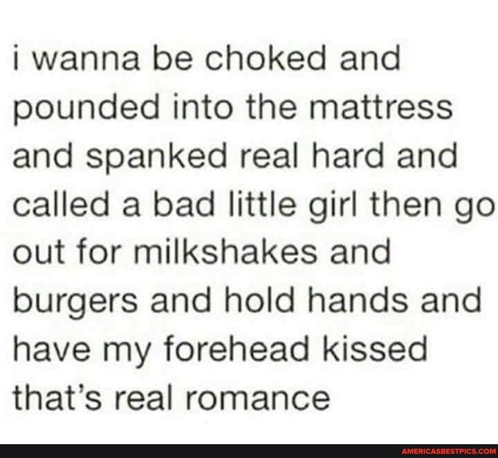 wanna be choked and pounded into the mattress and spanked real hard and called a bad little girl then go out for milkshakes and burgers and hold hands and have my forehead kissed that's real romance
