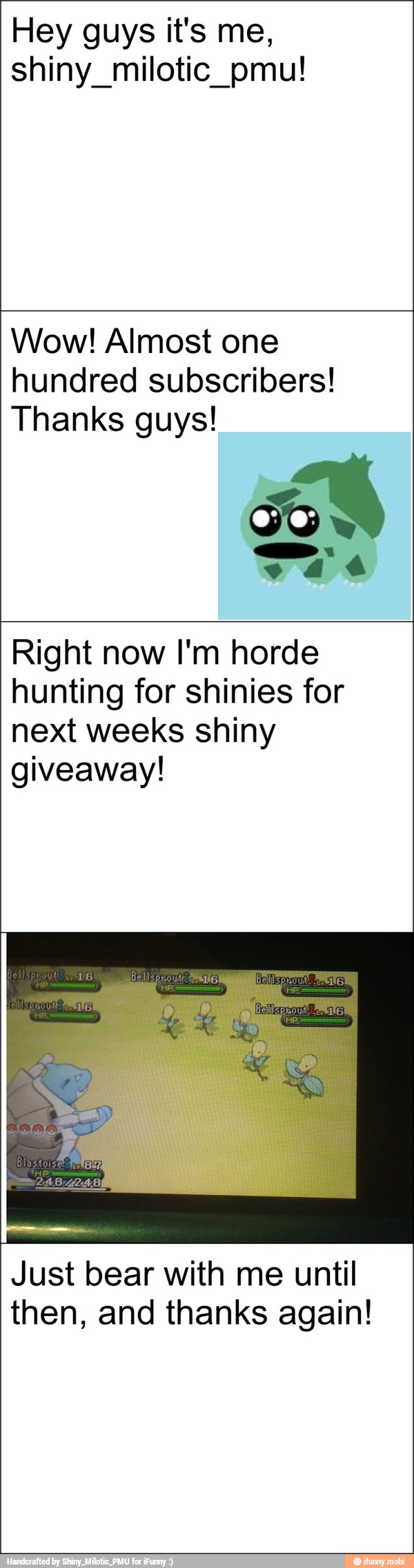 Hey guys it's me,
shiny milotic pmu!
Wow! Almost one
hundred subscribers!
Thanks guys!
Right now I'm horde
hunting for shinies for
next weeks shiny
giveaway!