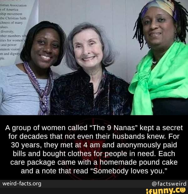 A group of women called “The 9 Nanas" kept a secret
for decades that not even their husbands knew. For
30 years, they met at 4 am and anonymously paid
bills and bought clothes for people in need. Each
care package came with a homemade pound cake
and a note that read “Somebody loves you."