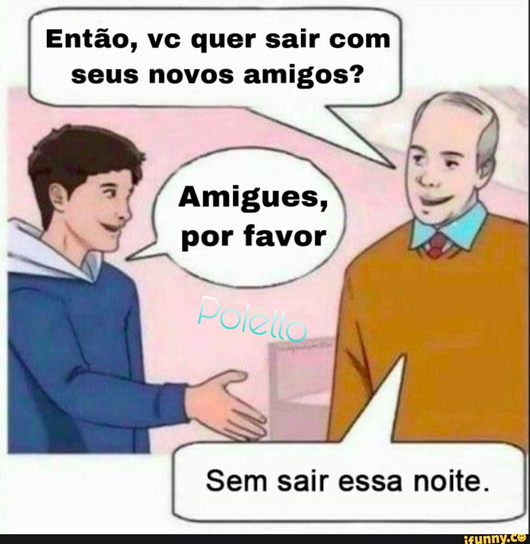Então, vc quer sair com seus novos amigos?
Amigues, por favor
Sem sair essa noite.