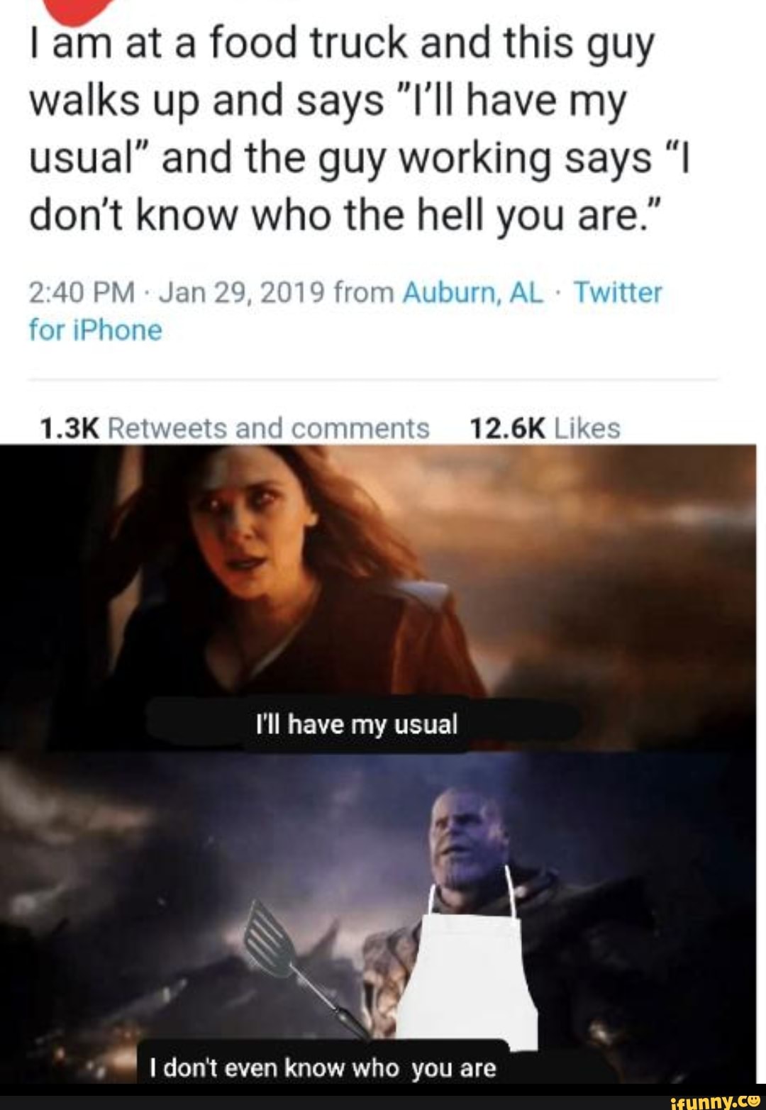 I am at a food truck and this guy
walks up and says "I'll have my
usual" and the guy working says "I
don't know who the hell you are."
2:40 PM Jan 29, 2019 from Auburn, AL Twitter
or
iPhone
1.3K Retweets and 12.6K Likes
¿I don't even know who you are