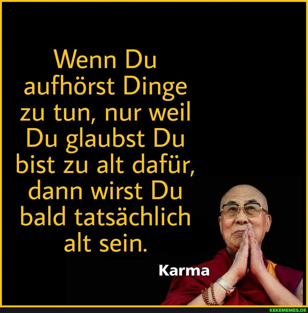 Wenn Du aufhörst Dinge zu tun, nur weil
Du glaubst Du bist zu alt dafür,
dann wirst Du bald tatsächlich
alt sein.
Karma