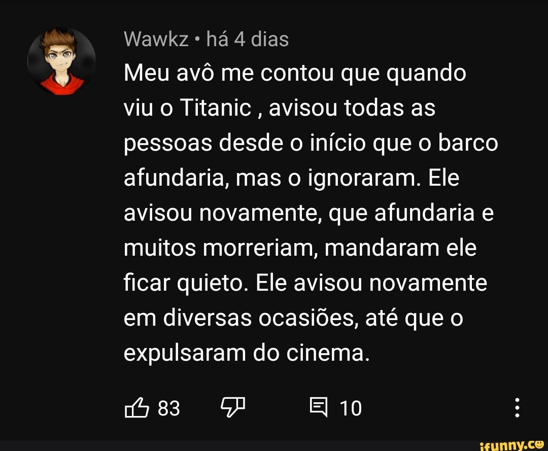Wawkz há 4 dias
Meu avô me contou que quando viu o Titanic, avisou todas as pessoas desde o início que o barco afundaria, mas o ignoraram. Ele avisou novamente, que afundaria e muitos morreriam, mandaram ele ficar quieto. Ele avisou novamente em diversas ocasiões, até que o expulsaram do cinema.
83 10