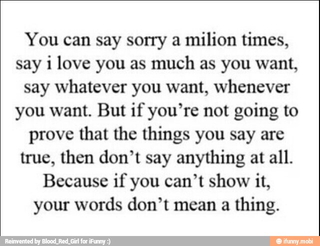 You can say sorry a milion times,
say i love you as much as you want,
say whatever you want, whenever
you want. But if you're not going to
prove that the things you say are
true, then don't say anything at all.
Because if you can't show it,
your words don't mean a
thing.