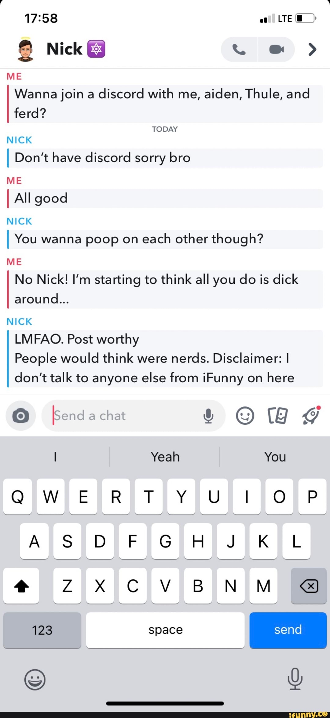 Nick @ >
ME Wanna join a discord with me, aiden, Thule, and ferd?
TODAY NICK
I Don't have discord sorry bro
ME
I All good
NICK
I You wanna poop on each other though?
ME No Nick! I'm starting to think all you do is dick around...
NICK LMFAO. Post worthy
People would think were nerds. Disclaimer: I don't talk to anyone else from iFunny on here
Send a chat &
I Yeah You
QW ER TY Ut
SS GH KL
send
@ ZxXXX C V BN M
123 I space send