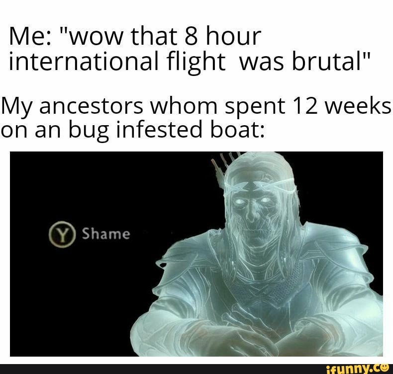Me: "wow that 8 hour
international flight was brutal"
My ancestors whom spent 12 weeks
on an bug infested boat: