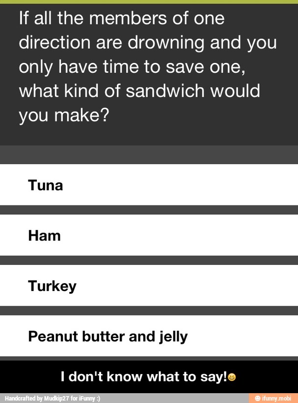 If all the members of one
direction are drowning and you
only have time to save one,
what kind of sandwich would
you make?
Peanut butter and jelly
I don't know what to say! - I don't know what to say!π