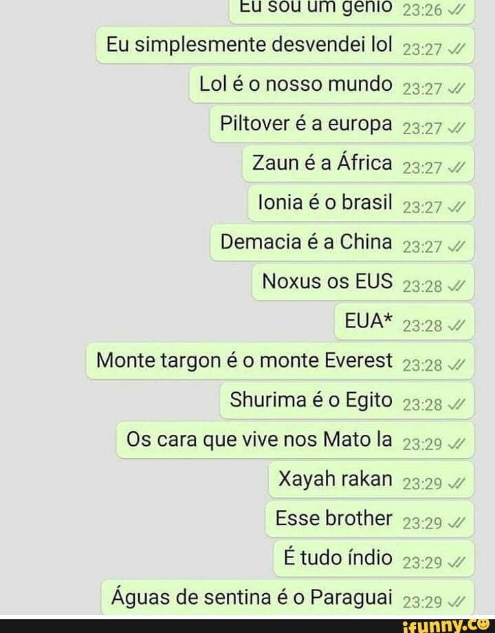 u sou um gemo
Eu simplesmente desvendei lol
Lol é o nosso mundo
Piltover é a europa
Zaun é a África
lonia brasil
Demacia é a China
Noxus os EUS 4
EUA*
Monte targon é o monte Everest
Shurima é o Egito
Os cara que vive nos Mato la 23294
Xayah rakan
Esse brother
É tudo índio
Águas de sentina é o Paraguai