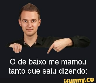 O de baixo me mamou
tanto que saiu dizendo: