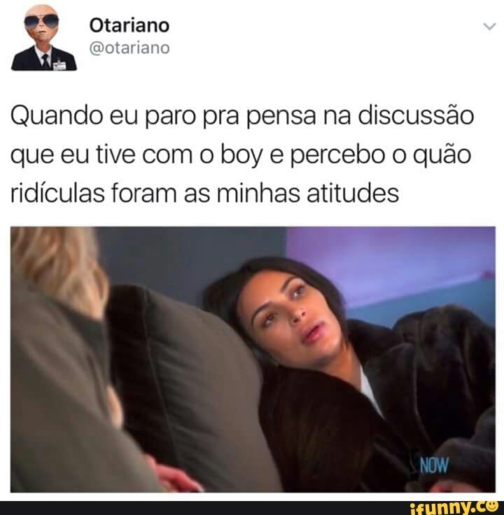 Quando eu paro pra pensa na discussão
que eu tive com o boy e percebo o quão
ridículas foram as minhas atitudes