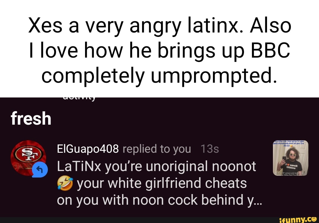 Xes a very angry latinx. Also I love how he brings up BBC completely  umprompted. fresh