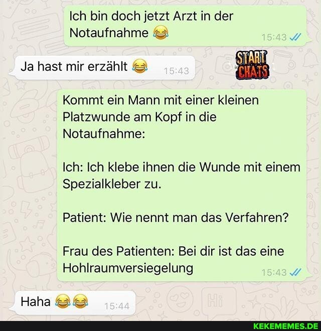 Ich bin doch jetzt Arzt in der
Notaufnahme &
Ja hast mir erzählt &
Kommt ein Mann mit einer kleinen
Platzwunde am Kopf in die
Notaufnahme:
Ich: Ich klebe ihnen die Wunde mit einem
Spezialkleber zu.
Patient: Wie nennt man das Verfahren?
Frau des Patienten: Bei dir ist das eine
Hohlraumversiegelung
Haha