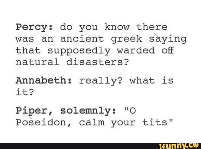 Percy: do you know there
was an ancient greek shying
that supposedly warded OE
natural disasters?
Annabeth: really? what is
it?
Piper, solemnly: ”O
Poseidon, calm your tits”