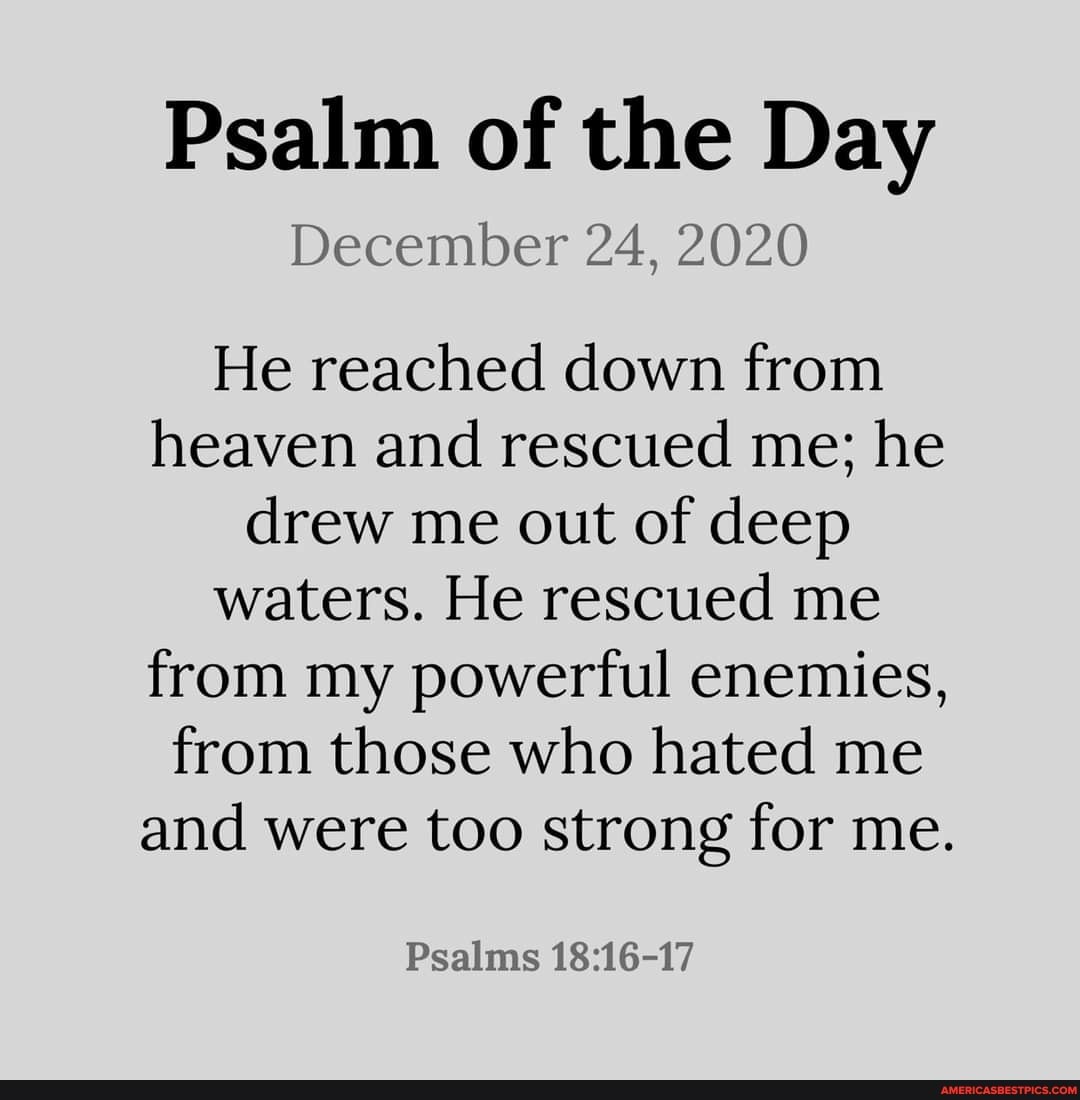 Psalm of the Day
December 24, 2020
He reached down from heaven and rescued me; he drew me out of deep waters. He rescued me from my powerful enemies, from those who hated me and were too strong for me.
Psalms