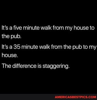 It's a five minute walk from my house to the pub.
It's a 35 minute walk from the pub to my house.
The difference is staggering.