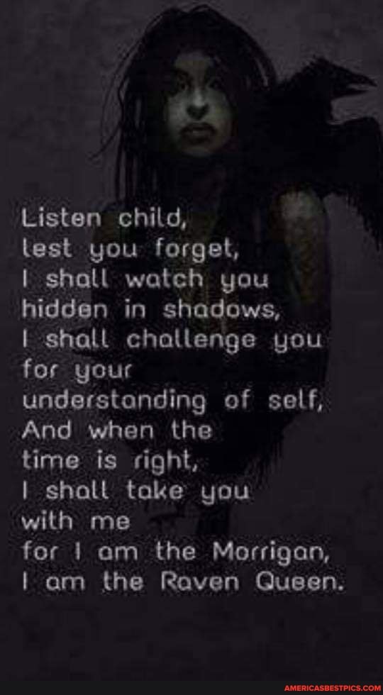 Listen child,
lest you forget,
I shall watch you hidden in shadows,
I shall challenge you for your understanding of self,
And when the
time is right,
I shalt take you
with me
for am the Morrigan, am the Raven Queen.