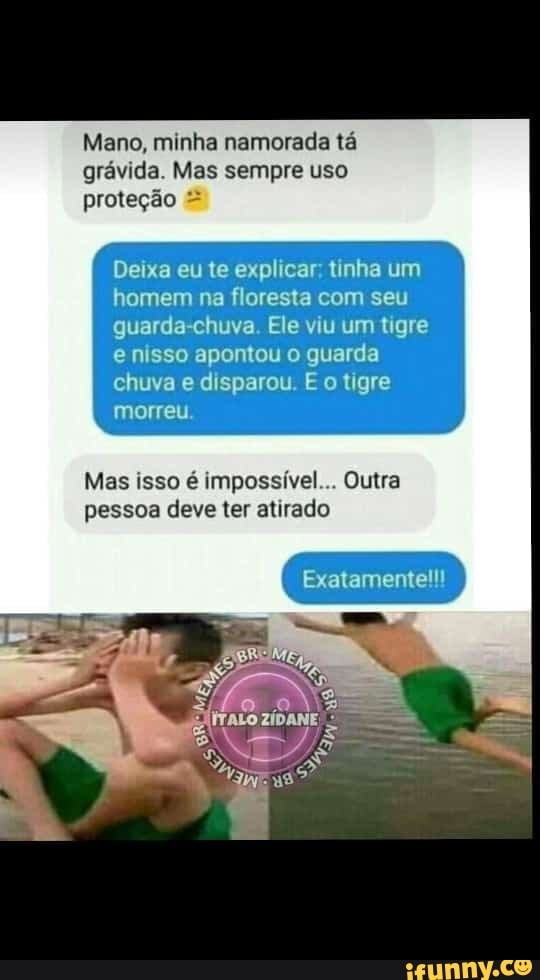 Mano, minha namorada tá
gravida. Mas sempre uso
Deixa eu te explicar; tinha um
homem na floresta com seu
guarda-chuva. Ele viu um tigre
e nisso apontou o guarda
chuva e disparou. E o tigre
morreu.
Mas isso é impossível... Outra
pessoa deve ter atirado