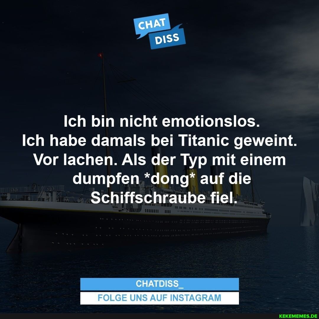 cHAT
Ich bin nicht emotionslos.
Ich habe damals bei Titanic geweint.
Vor lachen. Als der Typ mit einem dumpfen *dong* auf die
Schiffschraube fiel.
CHATDISS
FOLGE UNS AUF INSTAGRAM