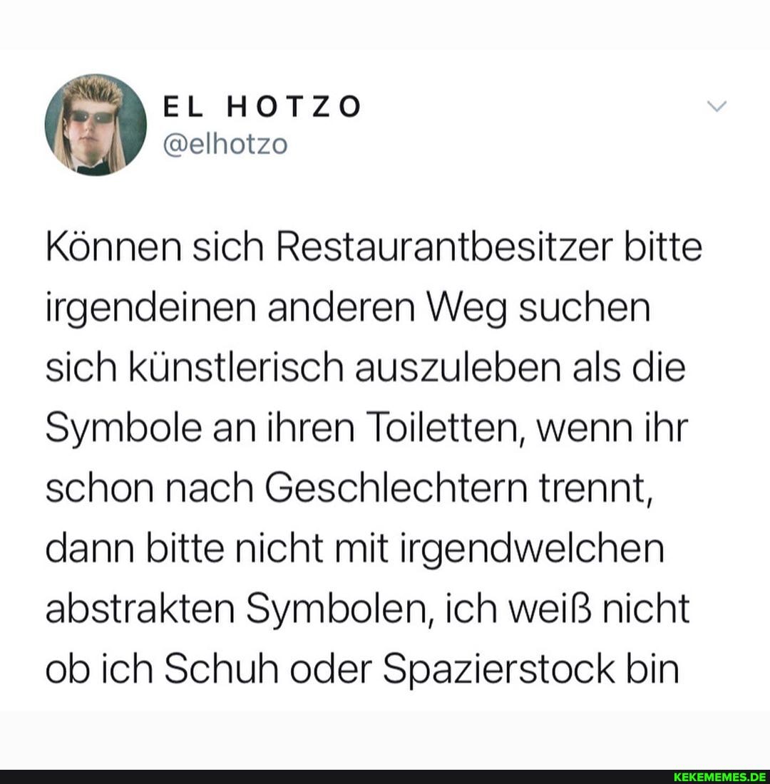 EL HOTZO
@elhotzo
Können sich Restaurantbesitzer bitte irgendeinen anderen Weg suchen sich künstlerisch auszuleben als die
Symbole an ihren Toiletten, wenn ihr schon nach Geschlechtern trennt, dann bitte nicht mit irgendwelchen abstrakten Symbolen, ich weiß nicht ob ich Schuh oder Spazierstock bin